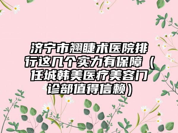 济宁市翘睫术医院排行这几个实力有保障（任城韩美医疗美容门诊部值得信赖）