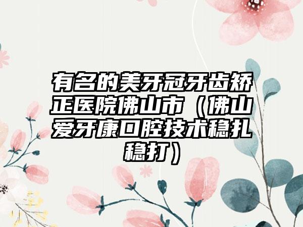 有名的美牙冠牙齿矫正医院佛山市（佛山爱牙康口腔技术稳扎稳打）