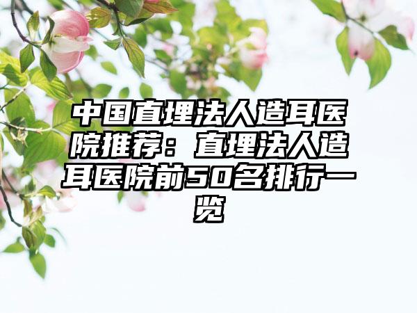 中国直埋法人造耳医院推荐：直埋法人造耳医院前50名排行一览