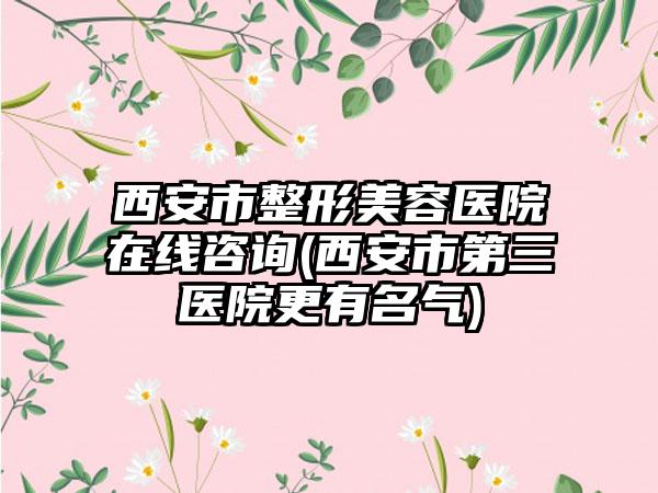 西安市整形美容医院在线咨询(西安市第三医院更有名气)