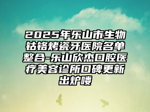 2025年乐山市生物钴铬烤瓷牙医院名单整合-乐山欣杰口腔医疗美容诊所口碑更新出炉喽