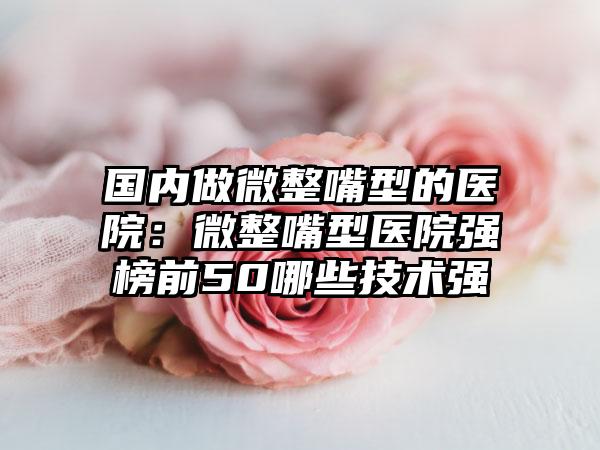国内做微整嘴型的医院：微整嘴型医院强榜前50哪些技术强