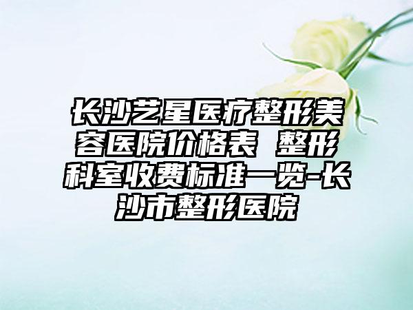 长沙艺星医疗整形美容医院价格表 整形科室收费标准一览-长沙市整形医院