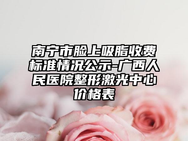南宁市脸上吸脂收费标准情况公示-广西人民医院整形激光中心价格表
