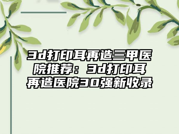 3d打印耳再造三甲医院推荐：3d打印耳再造医院30强新收录