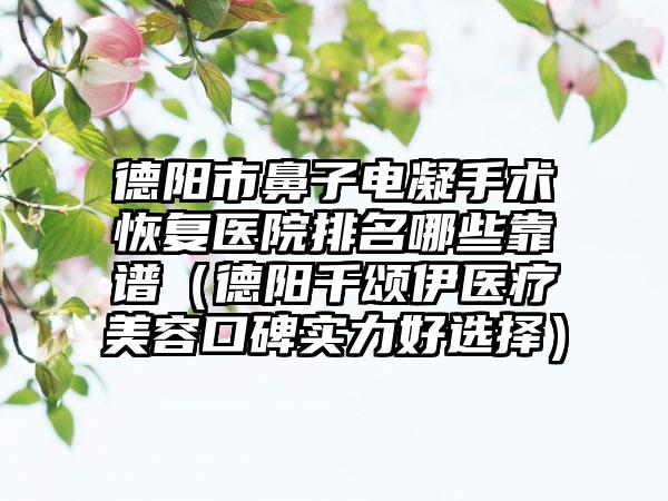 德阳市鼻子电凝手术恢复医院排名哪些靠谱（德阳千颂伊医疗美容口碑实力好选择）