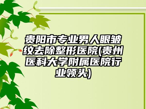 贵阳市专业男人眼皱纹去除整形医院(贵州医科大学附属医院行业领头)
