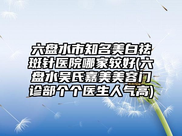 六盘水市知名美白祛斑针医院哪家较好(六盘水吴氏嘉美美容门诊部个个医生人气高)