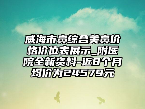 威海市鼻综合美鼻价格价位表展示_附医院全新资料-近8个月均价为24579元