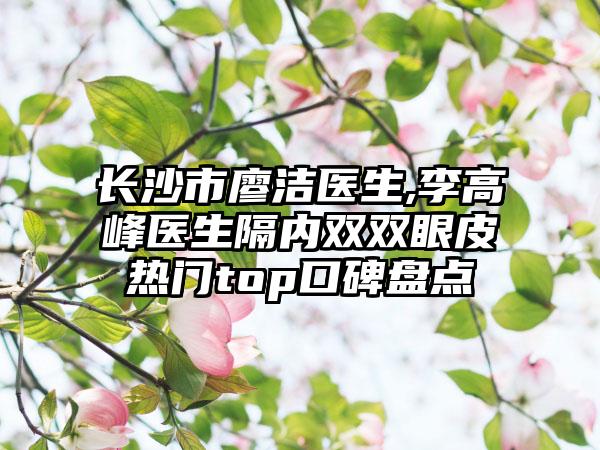 长沙市廖洁医生,李高峰医生隔内双双眼皮热门top口碑盘点