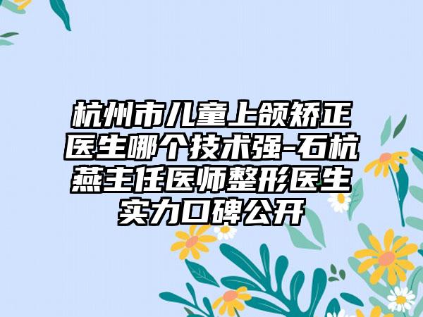 杭州市儿童上颌矫正医生哪个技术强-石杭燕主任医师整形医生实力口碑公开