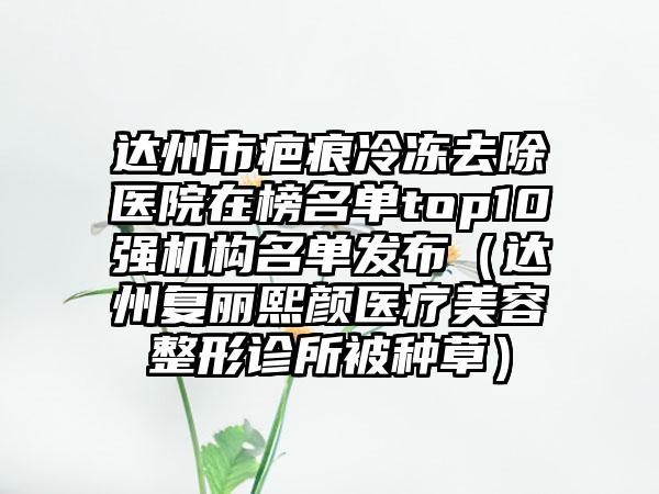 达州市疤痕冷冻去除医院在榜名单top10强机构名单发布（达州复丽熙颜医疗美容整形诊所被种草）