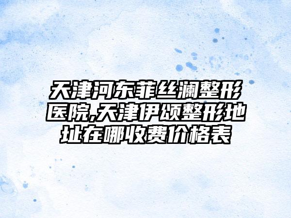 天津河东菲丝澜整形医院,天津伊颂整形地址在哪收费价格表