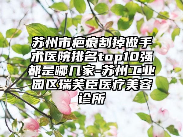 苏州市疤痕割掉做手术医院排名top10强都是哪几家-苏州工业园区瑞芙臣医疗美容诊所