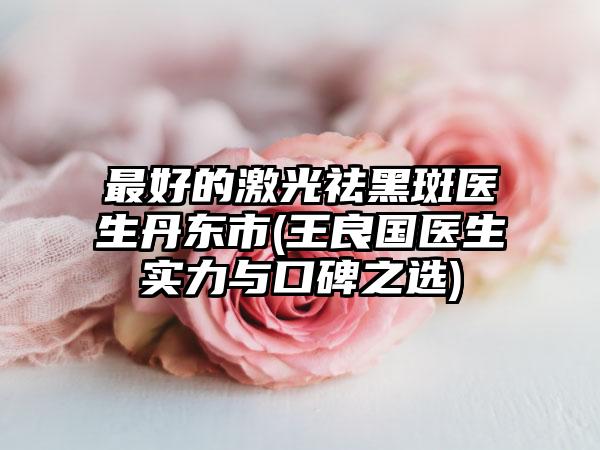 最好的激光祛黑斑医生丹东市(王良国医生实力与口碑之选)
