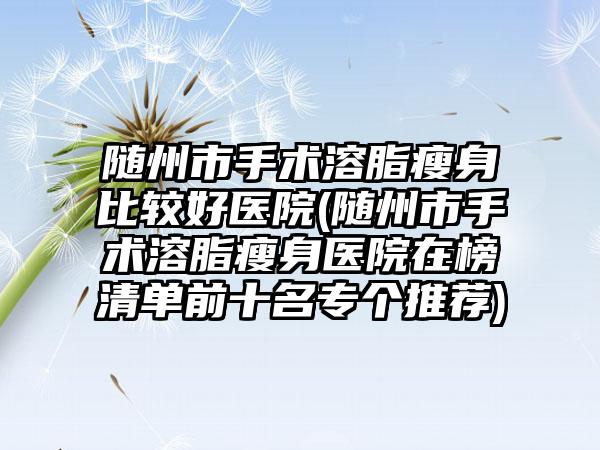 随州市手术溶脂瘦身比较好医院(随州市手术溶脂瘦身医院在榜清单前十名专个推荐)