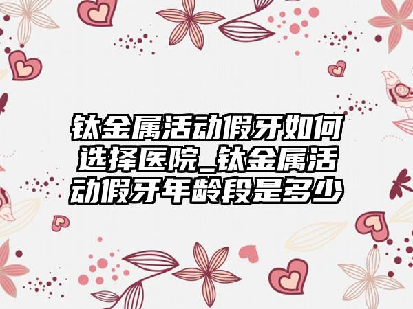 钛金属活动假牙如何选择医院_钛金属活动假牙年龄段是多少