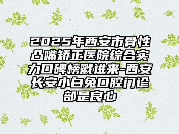 2025年西安市骨性凸嘴矫正医院综合实力口碑榜戳进来-西安长安小白兔口腔门诊部是良心