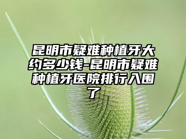 昆明市疑难种植牙大约多少钱-昆明市疑难种植牙医院排行入围了