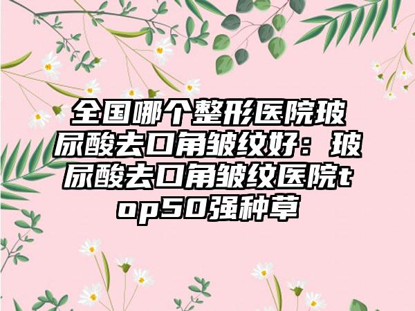 全国哪个整形医院玻尿酸去口角皱纹好：玻尿酸去口角皱纹医院top50强种草