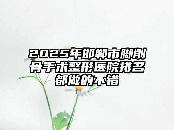 2025年邯郸市脚削骨手术整形医院排名都做的不错