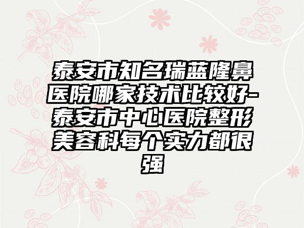 泰安市知名瑞蓝隆鼻医院哪家技术比较好-泰安市中心医院整形美容科每个实力都很强