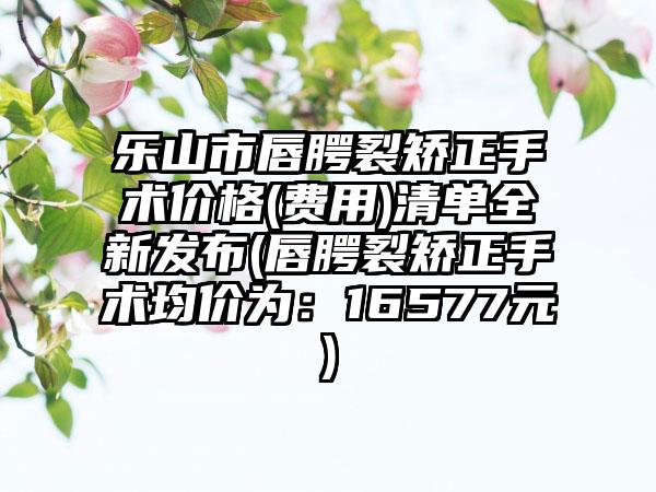 乐山市唇腭裂矫正手术价格(费用)清单全新发布(唇腭裂矫正手术均价为：16577元)