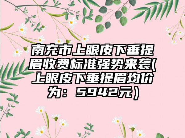 南充市上眼皮下垂提眉收费标准强势来袭(上眼皮下垂提眉均价为：5942元）