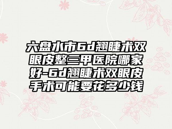 六盘水市6d翘睫术双眼皮整三甲医院哪家好-6d翘睫术双眼皮手术可能要花多少钱