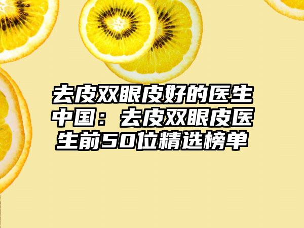 去皮双眼皮好的医生中国：去皮双眼皮医生前50位精选榜单