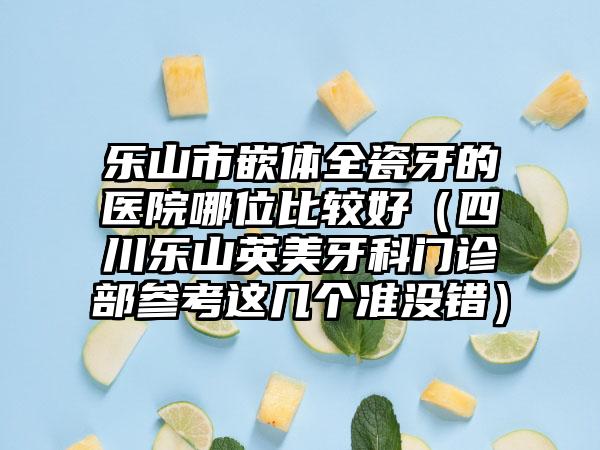 乐山市嵌体全瓷牙的医院哪位比较好（四川乐山英美牙科门诊部参考这几个准没错）