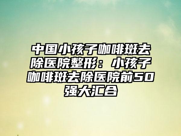 中国小孩子咖啡斑去除医院整形：小孩子咖啡斑去除医院前50强大汇合