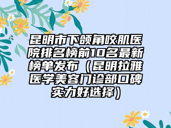 昆明市下颌角咬肌医院排名榜前10名最新榜单发布（昆明拉雅医学美容门诊部口碑实力好选择）