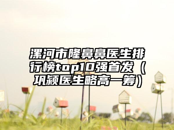 漯河市隆鼻鼻医生排行榜top10强首发（巩颍医生略高一筹）