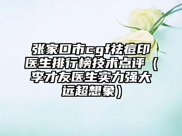张家口市cgf祛痘印医生排行榜技术点评（李才友医生实力强大远超想象）