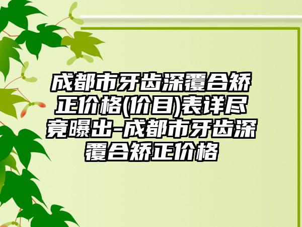 成都市牙齿深覆合矫正价格(价目)表详尽竟曝出-成都市牙齿深覆合矫正价格