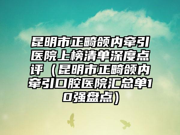 昆明市正畸颌内牵引医院上榜清单深度点评（昆明市正畸颌内牵引口腔医院汇总单10强盘点）