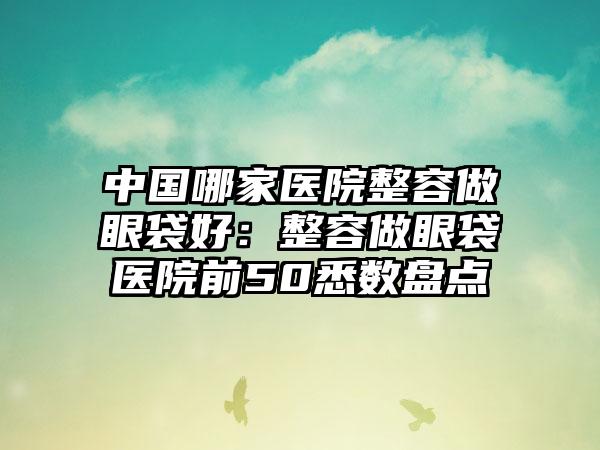 中国哪家医院整容做眼袋好：整容做眼袋医院前50悉数盘点