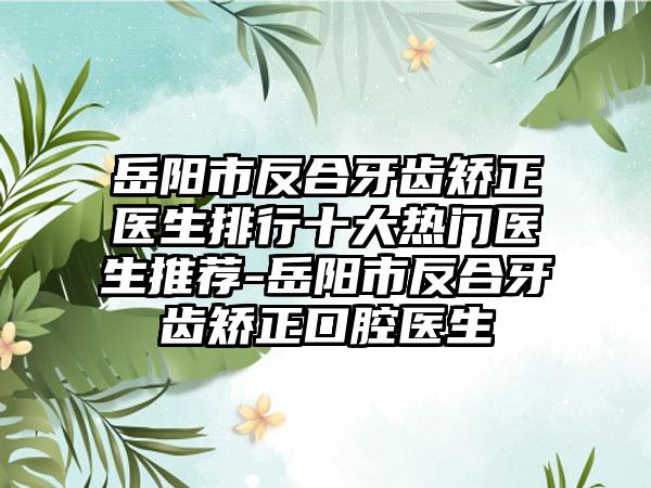 岳阳市反合牙齿矫正医生排行十大热门医生推荐-岳阳市反合牙齿矫正口腔医生