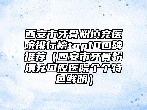 西安市牙骨粉填充医院排行榜top10口碑推荐（西安市牙骨粉填充口腔医院个个特色鲜明）