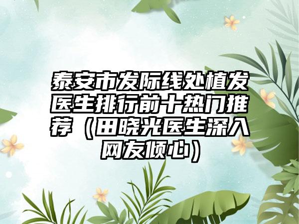 泰安市发际线处植发医生排行前十热门推荐（田晓光医生深入网友倾心）