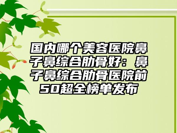 国内哪个美容医院鼻子鼻综合肋骨好：鼻子鼻综合肋骨医院前50超全榜单发布