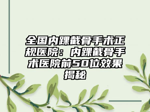 全国内踝截骨手术正规医院：内踝截骨手术医院前50位效果揭秘