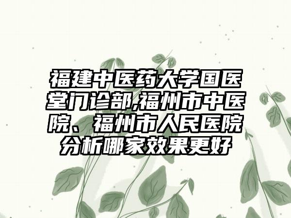 福建中医药大学国医堂门诊部,福州市中医院、福州市人民医院分析哪家效果更好