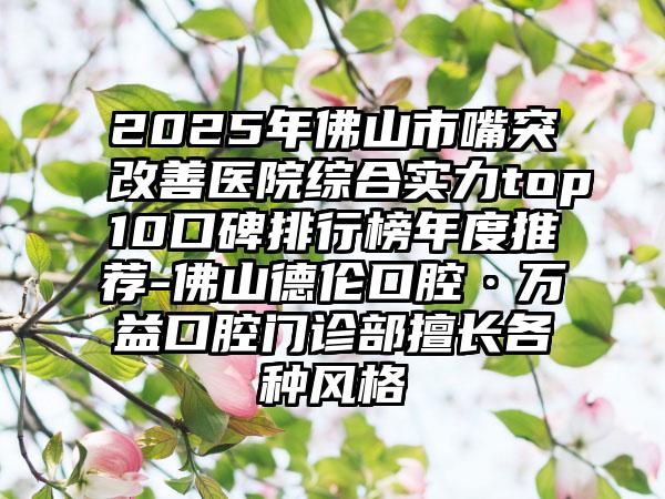 2025年佛山市嘴突改善医院综合实力top10口碑排行榜年度推荐-佛山德伦口腔·万益口腔门诊部擅长各种风格