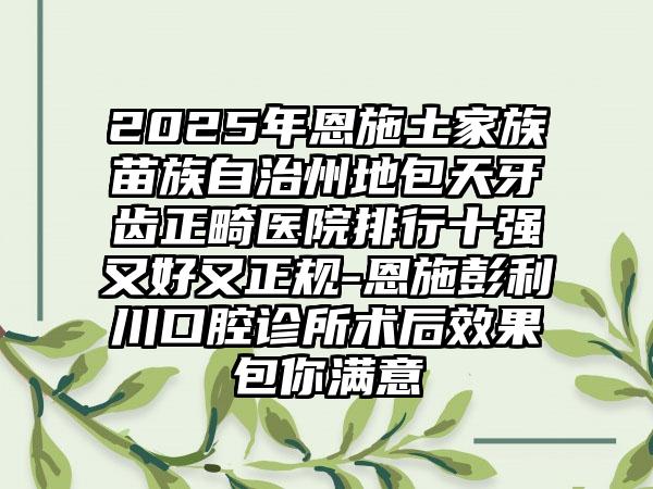 2025年恩施土家族苗族自治州地包天牙齿正畸医院排行十强又好又正规-恩施彭利川口腔诊所术后效果包你满意