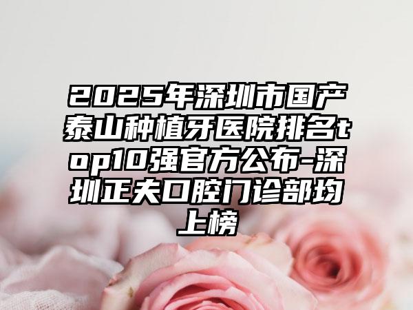 2025年深圳市国产泰山种植牙医院排名top10强官方公布-深圳正夫口腔门诊部均上榜