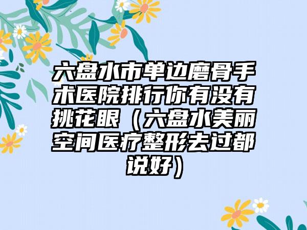 六盘水市单边磨骨手术医院排行你有没有挑花眼（六盘水美丽空间医疗整形去过都说好）