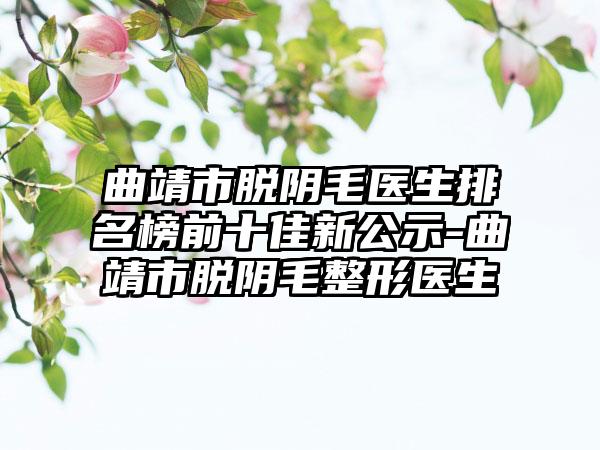 曲靖市脱阴毛医生排名榜前十佳新公示-曲靖市脱阴毛整形医生