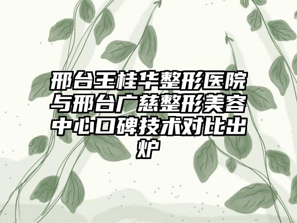 邢台王桂华整形医院与邢台广慈整形美容中心口碑技术对比出炉